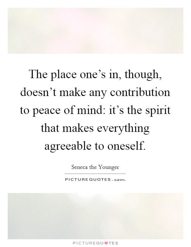 The place one's in, though, doesn't make any contribution to peace of mind: it's the spirit that makes everything agreeable to oneself. Picture Quote #1