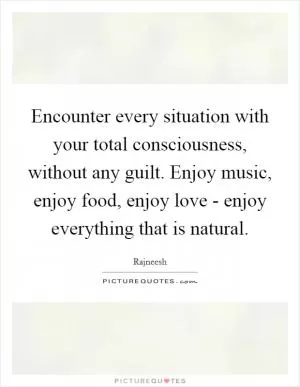 Encounter every situation with your total consciousness, without any guilt. Enjoy music, enjoy food, enjoy love - enjoy everything that is natural Picture Quote #1