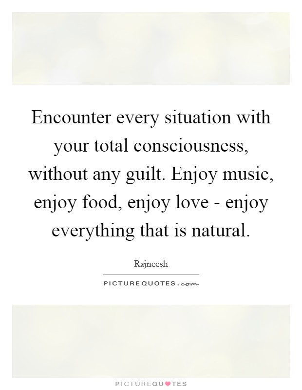 Encounter every situation with your total consciousness, without any guilt. Enjoy music, enjoy food, enjoy love - enjoy everything that is natural. Picture Quote #1