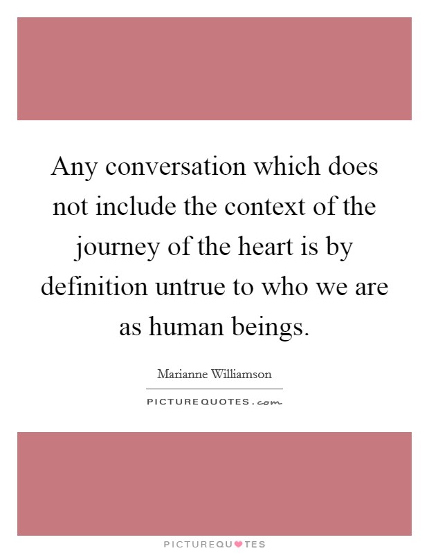Any conversation which does not include the context of the journey of the heart is by definition untrue to who we are as human beings. Picture Quote #1