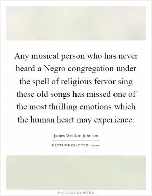 Any musical person who has never heard a Negro congregation under the spell of religious fervor sing these old songs has missed one of the most thrilling emotions which the human heart may experience Picture Quote #1