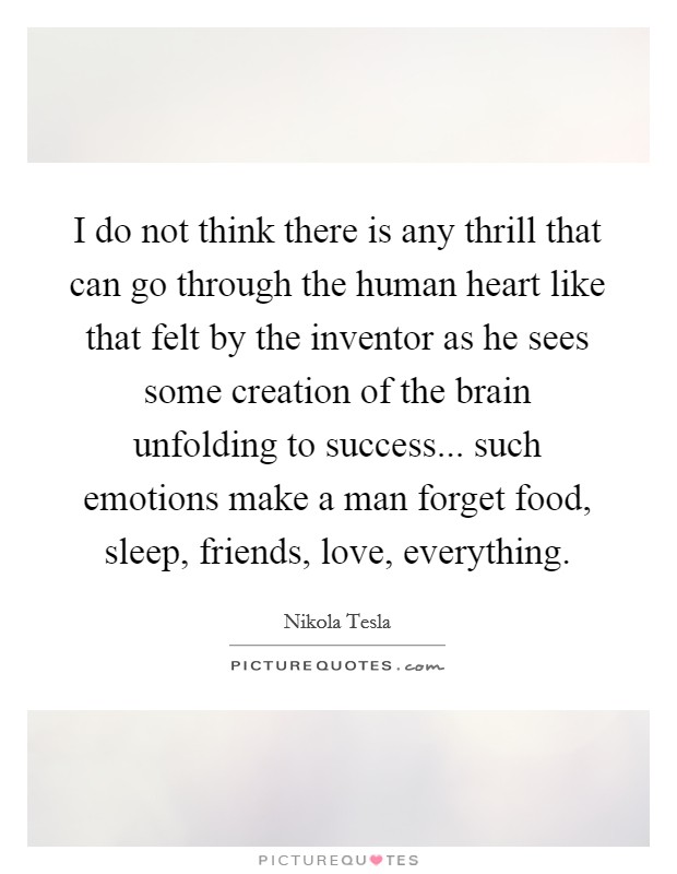 I do not think there is any thrill that can go through the human heart like that felt by the inventor as he sees some creation of the brain unfolding to success... such emotions make a man forget food, sleep, friends, love, everything. Picture Quote #1