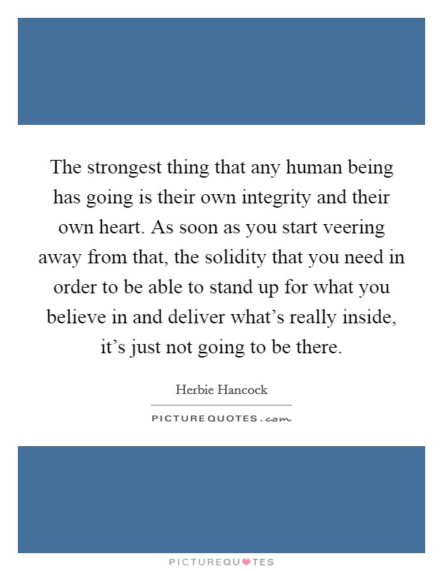 The strongest thing that any human being has going is their own integrity and their own heart. As soon as you start veering away from that, the solidity that you need in order to be able to stand up for what you believe in and deliver what's really inside, it's just not going to be there. Picture Quote #1