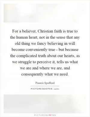 For a believer, Christian faith is true to the human heart, not in the sense that any old thing we fancy believing in will become conveniently true - but because the complicated truth about our hearts, as we struggle to perceive it, tells us what we are and where we are, and consequently what we need Picture Quote #1