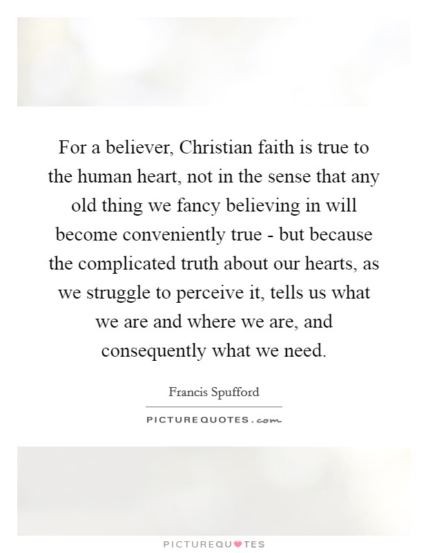 For a believer, Christian faith is true to the human heart, not in the sense that any old thing we fancy believing in will become conveniently true - but because the complicated truth about our hearts, as we struggle to perceive it, tells us what we are and where we are, and consequently what we need. Picture Quote #1
