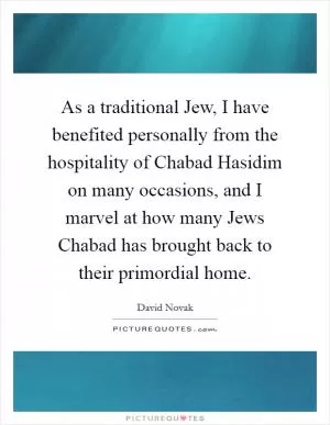 As a traditional Jew, I have benefited personally from the hospitality of Chabad Hasidim on many occasions, and I marvel at how many Jews Chabad has brought back to their primordial home Picture Quote #1