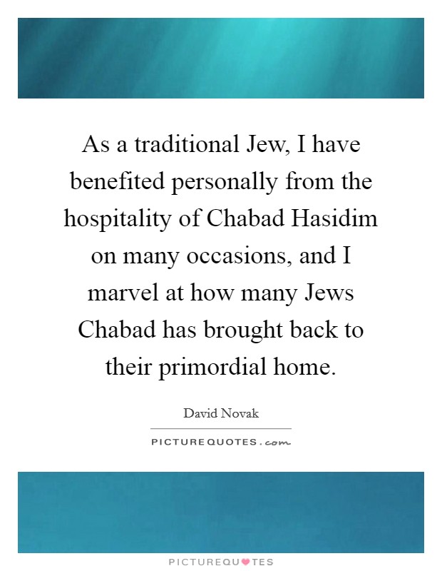 As a traditional Jew, I have benefited personally from the hospitality of Chabad Hasidim on many occasions, and I marvel at how many Jews Chabad has brought back to their primordial home. Picture Quote #1