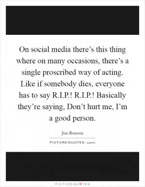 On social media there’s this thing where on many occasions, there’s a single proscribed way of acting. Like if somebody dies, everyone has to say R.I.P.! R.I.P.! Basically they’re saying, Don’t hurt me, I’m a good person Picture Quote #1