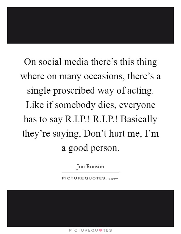 On social media there's this thing where on many occasions, there's a single proscribed way of acting. Like if somebody dies, everyone has to say R.I.P.! R.I.P.! Basically they're saying, Don't hurt me, I'm a good person. Picture Quote #1