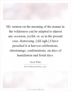 My sermon on the meaning of the manna in the wilderness can be adapted to almost any occasion, joyful, or, as in the present case, distressing. [All sigh.] I have preached it at harvest celebrations, christenings, confirmations, on days of humiliation and festal days Picture Quote #1