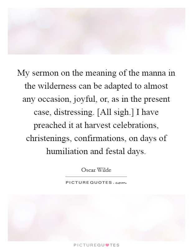 My sermon on the meaning of the manna in the wilderness can be adapted to almost any occasion, joyful, or, as in the present case, distressing. [All sigh.] I have preached it at harvest celebrations, christenings, confirmations, on days of humiliation and festal days. Picture Quote #1