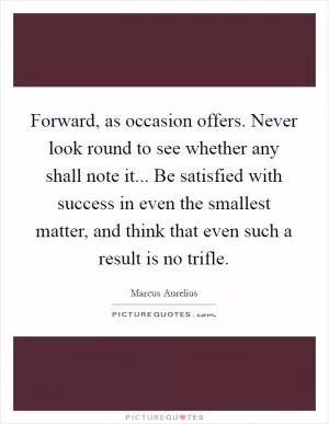 Forward, as occasion offers. Never look round to see whether any shall note it... Be satisfied with success in even the smallest matter, and think that even such a result is no trifle Picture Quote #1