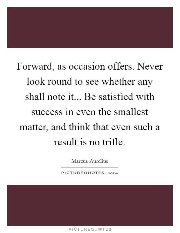Forward, as occasion offers. Never look round to see whether any shall note it... Be satisfied with success in even the smallest matter, and think that even such a result is no trifle. Picture Quote #1