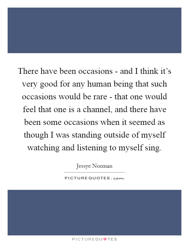 There have been occasions - and I think it's very good for any human being that such occasions would be rare - that one would feel that one is a channel, and there have been some occasions when it seemed as though I was standing outside of myself watching and listening to myself sing. Picture Quote #1
