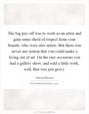 The big pay-off was to work as an artist and gain some shred of respect from your friends, who were also artists. But there was never any notion that you could make a living out of art. On the rare occasions you had a gallery show, and sold a little work, well, that was just gravy Picture Quote #1