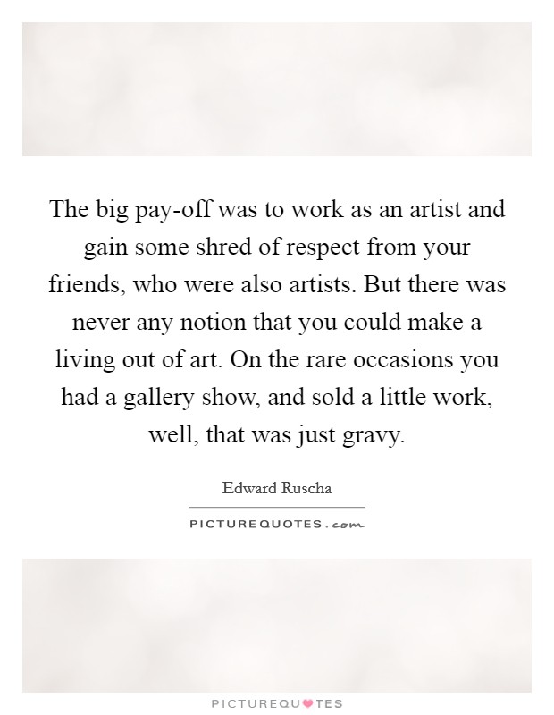 The big pay-off was to work as an artist and gain some shred of respect from your friends, who were also artists. But there was never any notion that you could make a living out of art. On the rare occasions you had a gallery show, and sold a little work, well, that was just gravy. Picture Quote #1