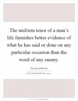 The uniform tenor of a man’s life furnishes better evidence of what he has said or done on any particular occasion than the word of any enemy Picture Quote #1