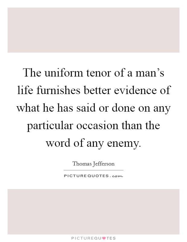 The uniform tenor of a man's life furnishes better evidence of what he has said or done on any particular occasion than the word of any enemy. Picture Quote #1