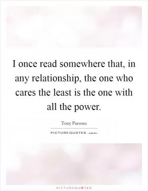 I once read somewhere that, in any relationship, the one who cares the least is the one with all the power Picture Quote #1