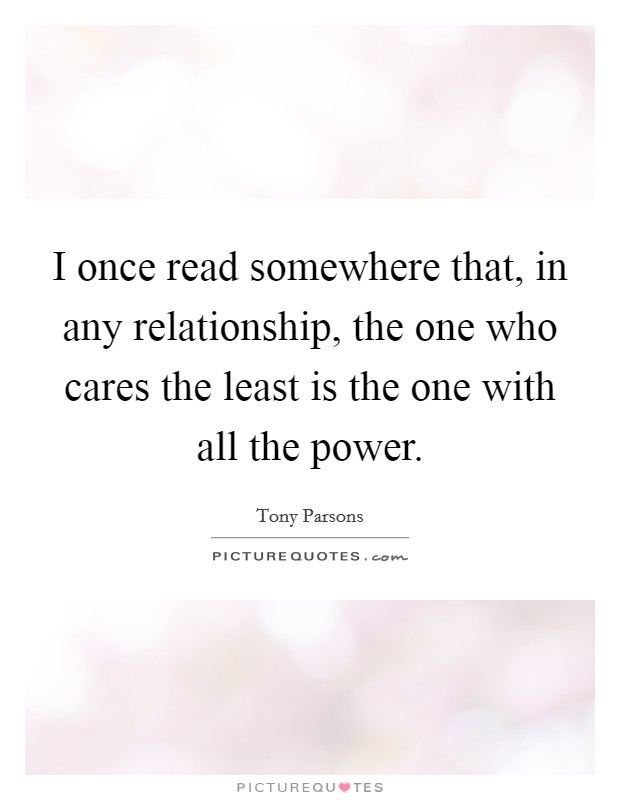 I once read somewhere that, in any relationship, the one who cares the least is the one with all the power. Picture Quote #1