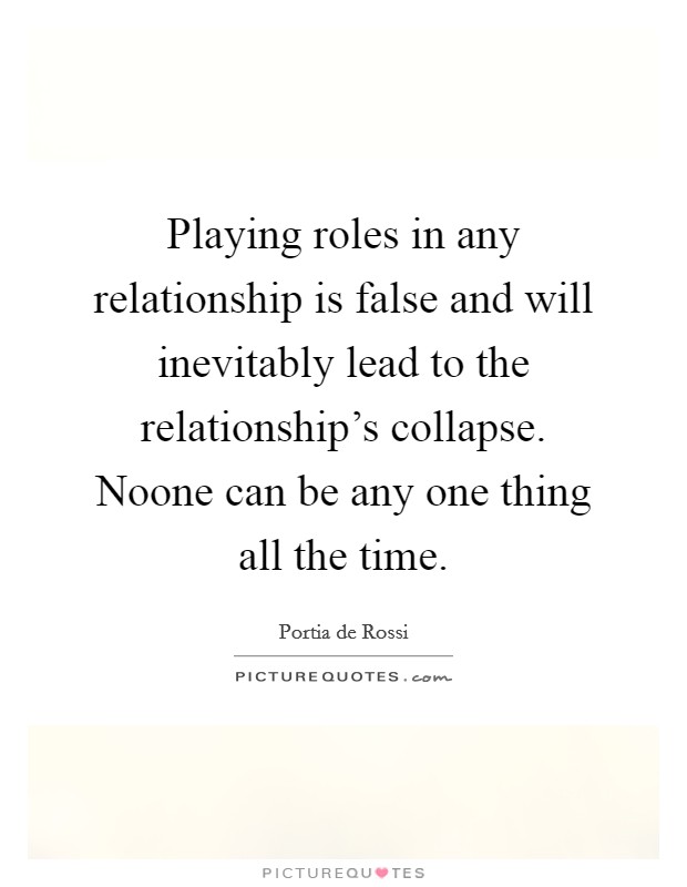 Playing roles in any relationship is false and will inevitably lead to the relationship's collapse. Noone can be any one thing all the time. Picture Quote #1