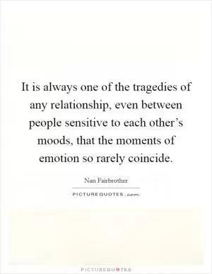 It is always one of the tragedies of any relationship, even between people sensitive to each other’s moods, that the moments of emotion so rarely coincide Picture Quote #1
