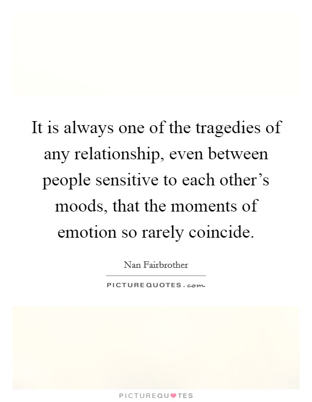It is always one of the tragedies of any relationship, even between people sensitive to each other's moods, that the moments of emotion so rarely coincide. Picture Quote #1