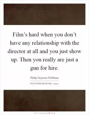 Film’s hard when you don’t have any relationship with the director at all and you just show up. Then you really are just a gun for hire Picture Quote #1