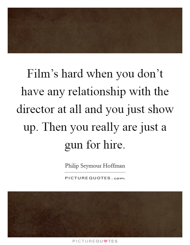 Film's hard when you don't have any relationship with the director at all and you just show up. Then you really are just a gun for hire. Picture Quote #1