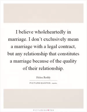 I believe wholeheartedly in marriage. I don’t exclusively mean a marriage with a legal contract, but any relationship that constitutes a marriage because of the quality of their relationship Picture Quote #1