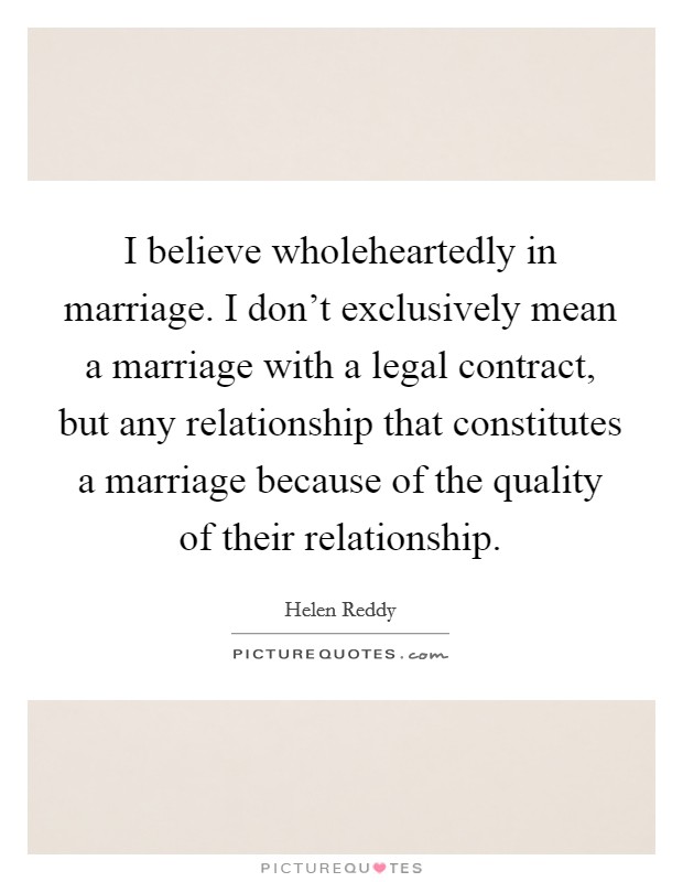 I believe wholeheartedly in marriage. I don't exclusively mean a marriage with a legal contract, but any relationship that constitutes a marriage because of the quality of their relationship. Picture Quote #1
