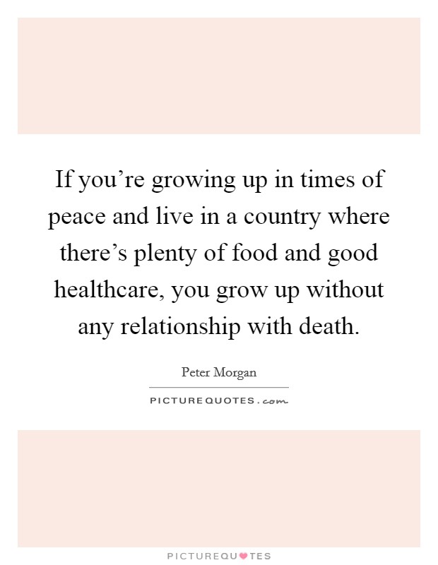 If you're growing up in times of peace and live in a country where there's plenty of food and good healthcare, you grow up without any relationship with death. Picture Quote #1