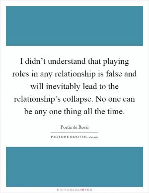 I didn’t understand that playing roles in any relationship is false and will inevitably lead to the relationship’s collapse. No one can be any one thing all the time Picture Quote #1