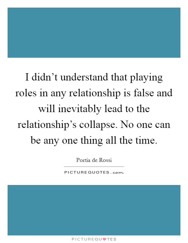 I didn't understand that playing roles in any relationship is false and will inevitably lead to the relationship's collapse. No one can be any one thing all the time. Picture Quote #1