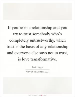 If you’re in a relationship and you try to trust somebody who’s completely untrustworthy, when trust is the basis of any relationship and everyone else says not to trust, is love transformative Picture Quote #1