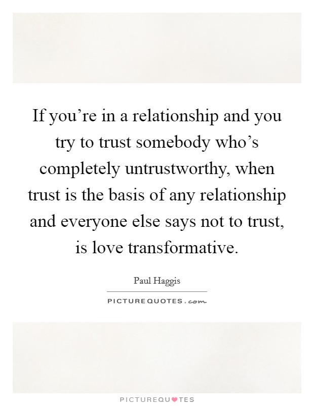 If you're in a relationship and you try to trust somebody who's completely untrustworthy, when trust is the basis of any relationship and everyone else says not to trust, is love transformative. Picture Quote #1