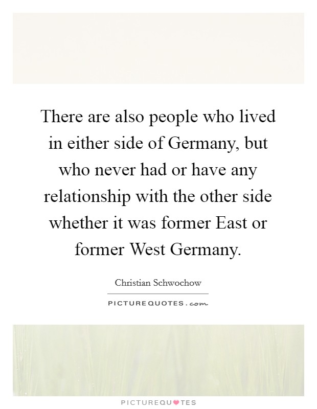 There are also people who lived in either side of Germany, but who never had or have any relationship with the other side whether it was former East or former West Germany. Picture Quote #1