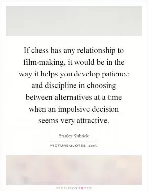 If chess has any relationship to film-making, it would be in the way it helps you develop patience and discipline in choosing between alternatives at a time when an impulsive decision seems very attractive Picture Quote #1