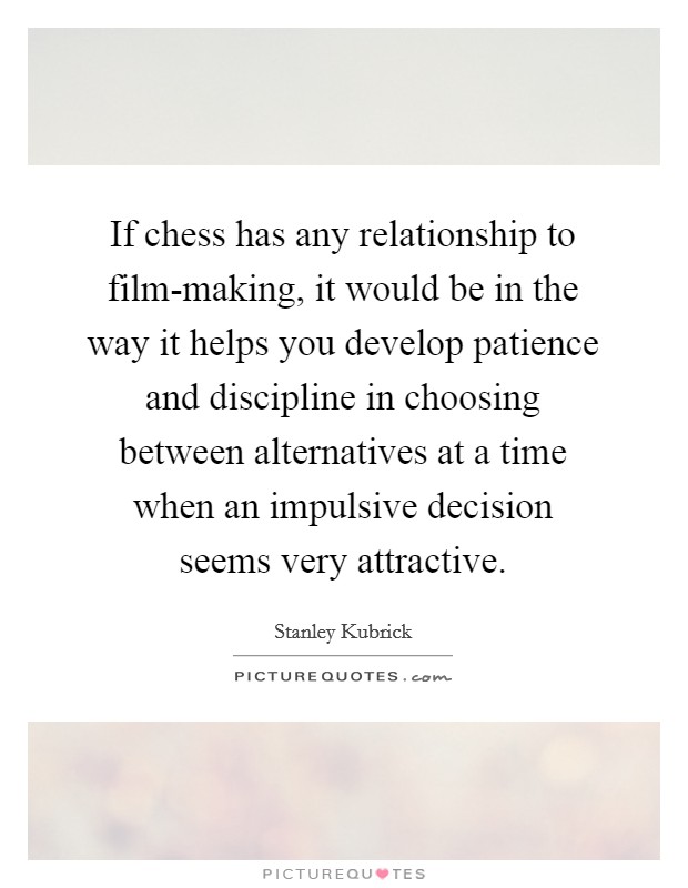 If chess has any relationship to film-making, it would be in the way it helps you develop patience and discipline in choosing between alternatives at a time when an impulsive decision seems very attractive. Picture Quote #1