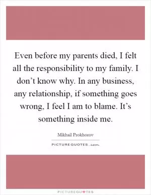 Even before my parents died, I felt all the responsibility to my family. I don’t know why. In any business, any relationship, if something goes wrong, I feel I am to blame. It’s something inside me Picture Quote #1