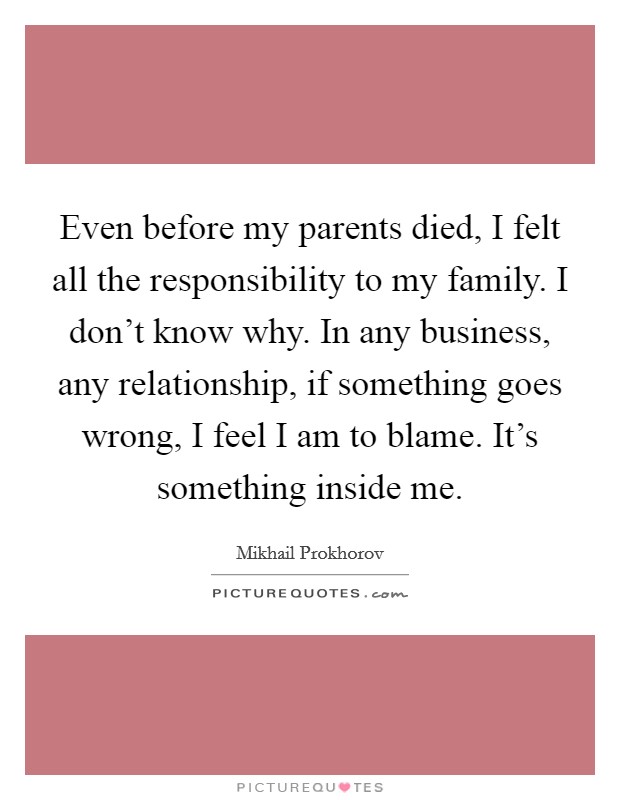 Even before my parents died, I felt all the responsibility to my family. I don't know why. In any business, any relationship, if something goes wrong, I feel I am to blame. It's something inside me. Picture Quote #1