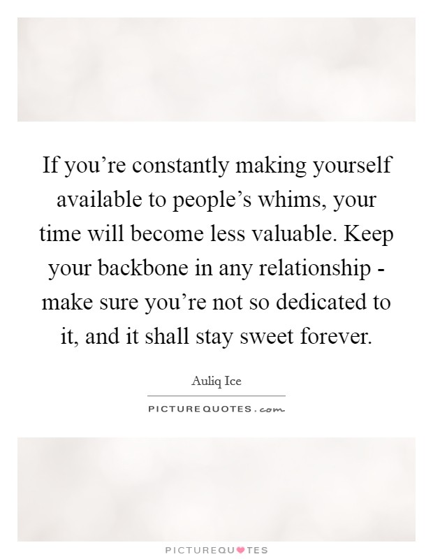 If you're constantly making yourself available to people's whims, your time will become less valuable. Keep your backbone in any relationship - make sure you're not so dedicated to it, and it shall stay sweet forever. Picture Quote #1