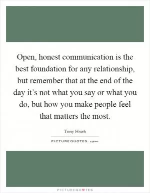 Open, honest communication is the best foundation for any relationship, but remember that at the end of the day it’s not what you say or what you do, but how you make people feel that matters the most Picture Quote #1
