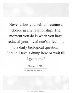 Never allow yourself to become a choice in any relationship. The moment you do is when you have reduced your loved one’s affections to a daily biological question: Should I take a dump here or wait till I get home? Picture Quote #1