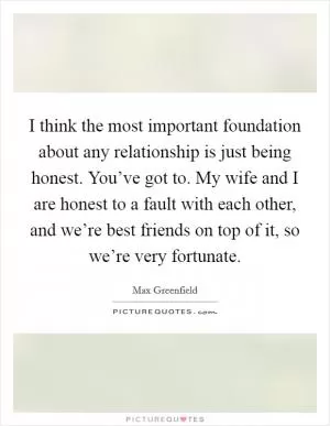 I think the most important foundation about any relationship is just being honest. You’ve got to. My wife and I are honest to a fault with each other, and we’re best friends on top of it, so we’re very fortunate Picture Quote #1
