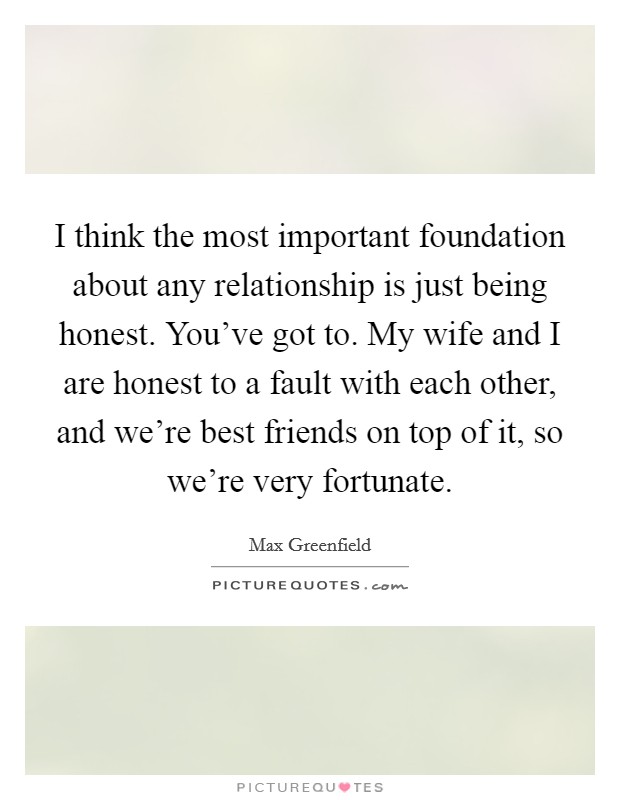I think the most important foundation about any relationship is just being honest. You've got to. My wife and I are honest to a fault with each other, and we're best friends on top of it, so we're very fortunate. Picture Quote #1