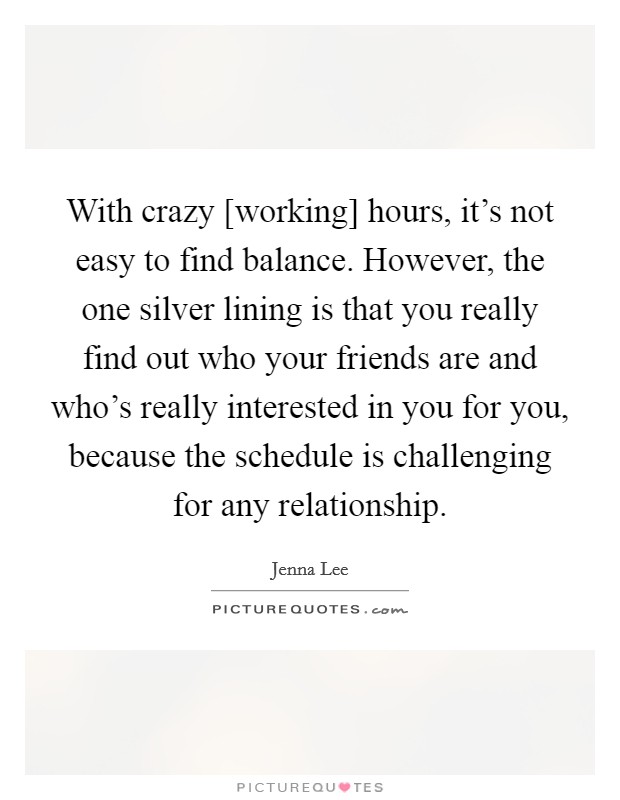 With crazy [working] hours, it's not easy to find balance. However, the one silver lining is that you really find out who your friends are and who's really interested in you for you, because the schedule is challenging for any relationship. Picture Quote #1