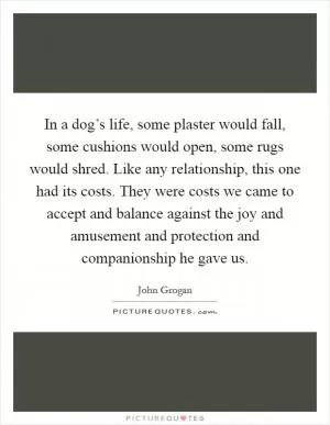 In a dog’s life, some plaster would fall, some cushions would open, some rugs would shred. Like any relationship, this one had its costs. They were costs we came to accept and balance against the joy and amusement and protection and companionship he gave us Picture Quote #1