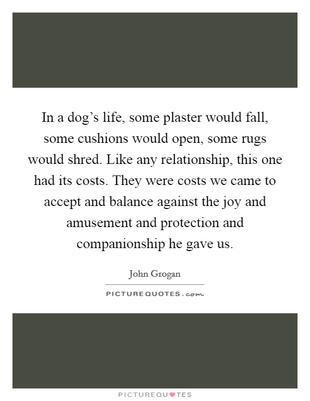 In a dog's life, some plaster would fall, some cushions would open, some rugs would shred. Like any relationship, this one had its costs. They were costs we came to accept and balance against the joy and amusement and protection and companionship he gave us. Picture Quote #1