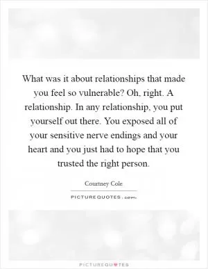 What was it about relationships that made you feel so vulnerable? Oh, right. A relationship. In any relationship, you put yourself out there. You exposed all of your sensitive nerve endings and your heart and you just had to hope that you trusted the right person Picture Quote #1